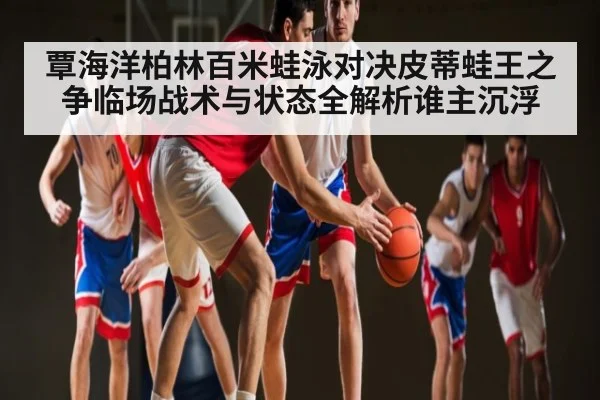覃海洋柏林百米蛙泳对决皮蒂蛙王之争临场战术与状态全解析谁主沉浮